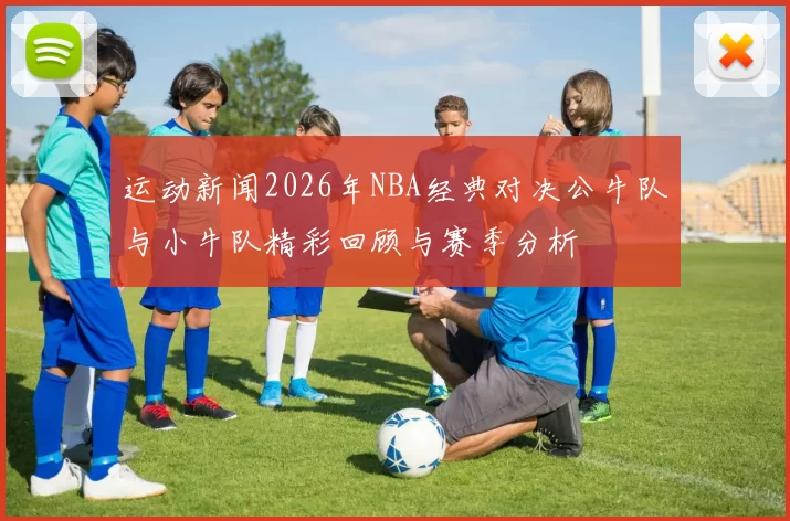 运动新闻2026年NBA经典对决公牛队与小牛队精彩回顾与赛季分析