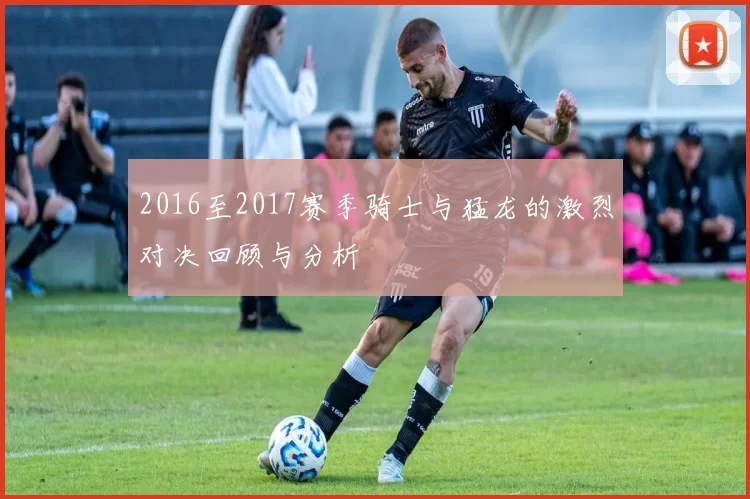 2016至2017赛季骑士与猛龙的激烈对决回顾与分析
