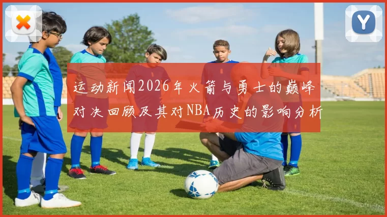 运动新闻2026年火箭与勇士的巅峰对决回顾及其对NBA历史的影响分析