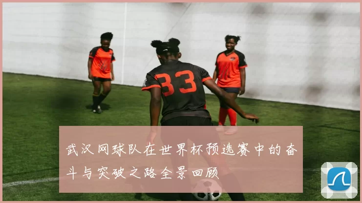 武汉网球队在世界杯预选赛中的奋斗与突破之路全景回顾