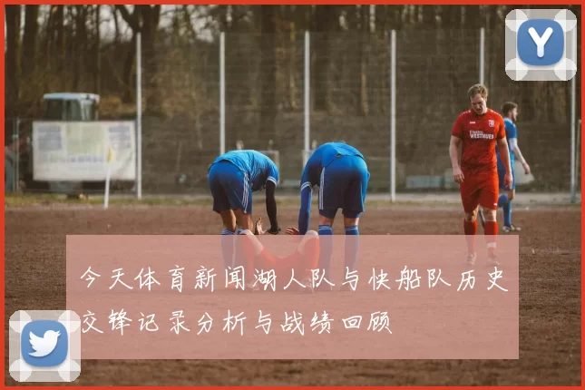 今天体育新闻湖人队与快船队历史交锋记录分析与战绩回顾