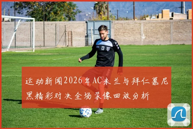 运动新闻2026年AC米兰与拜仁慕尼黑精彩对决全场录像回放分析