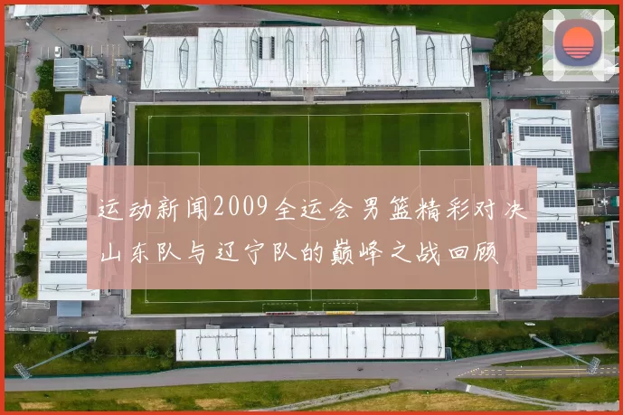 运动新闻2009全运会男篮精彩对决山东队与辽宁队的巅峰之战回顾